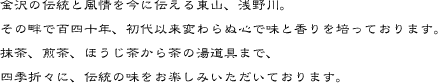 金沢の伝統と風情を今に伝える東山、浅野川。その畔で百四十年、初代以来変わらぬ心で味と香りを培っております。抹茶、煎茶、ほうじ茶から茶の湯道具まで、四季折々に、伝統の味をお楽しみいただいております。